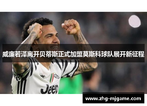 威廉若泽离开贝蒂斯正式加盟莫斯科球队展开新征程