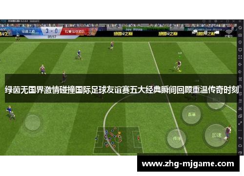 绿茵无国界激情碰撞国际足球友谊赛五大经典瞬间回顾重温传奇时刻