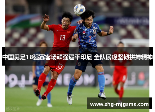 中国男足18强赛客场顽强逼平印尼 全队展现坚韧拼搏精神 中国男足18强赛客场顽强逼平印尼 全队展现坚韧拼搏精神