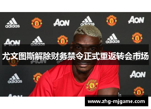 尤文图斯解除财务禁令正式重返转会市场
