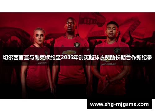 切尔西官宣与耐克续约至2035年创英超球衣赞助长期合作新纪录 切尔西官宣与耐克续约至2035年创英超球衣赞助长期合作新纪录